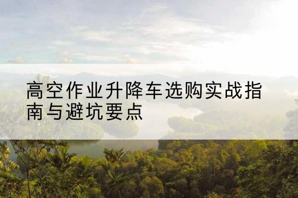 桦甸升降车怎么选-高空作业升降车选购实战指南与避坑要点