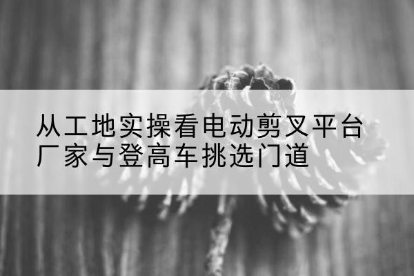 桦甸电动剪叉升降平台厂家-从工地实操看电动剪叉平台厂家与登高车挑选门道
