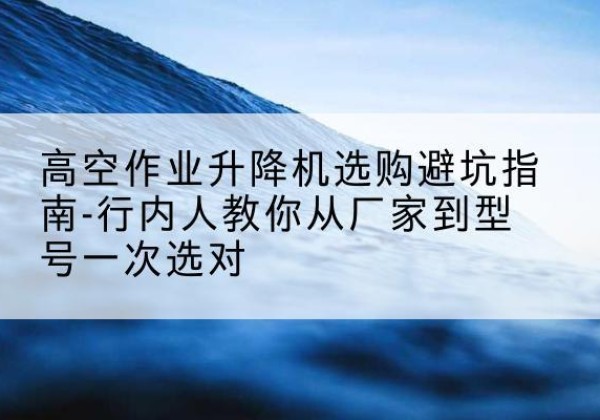 桦甸升降平台厂家-高空作业升降机选购避坑指南-行内人教你从厂家到型号一次选对
