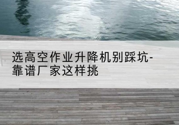 桦甸剪叉式升降机厂家-选高空作业升降机别踩坑-靠谱厂家这样挑