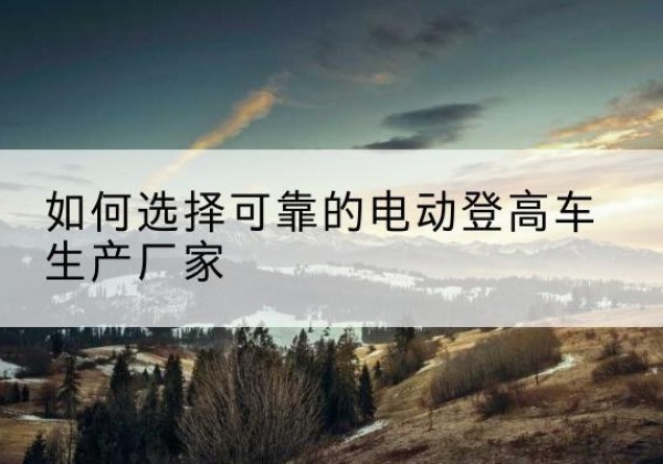 桦甸电动登高车厂家-如何选择可靠的电动登高车生产厂家