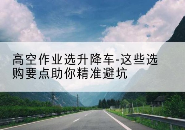 桦甸升降车厂家-高空作业选升降车-这些选购要点助你*避坑
