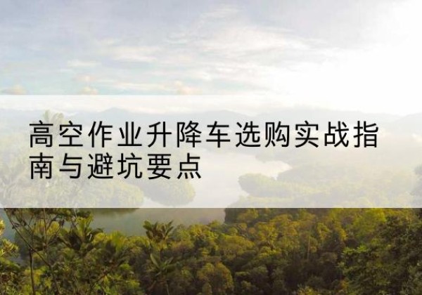 桦甸升降车怎么选-高空作业升降车选购实战指南与避坑要点
