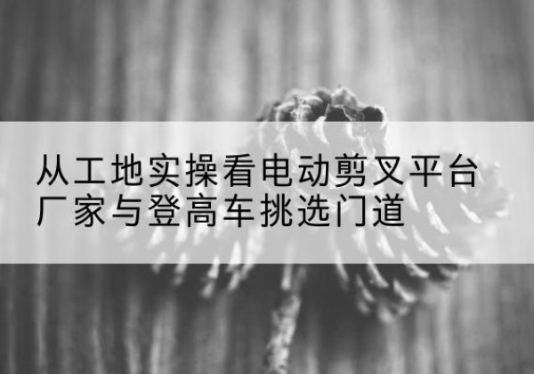 桦甸电动剪叉升降平台厂家-从工地实操看电动剪叉平台厂家与登高车挑选门道